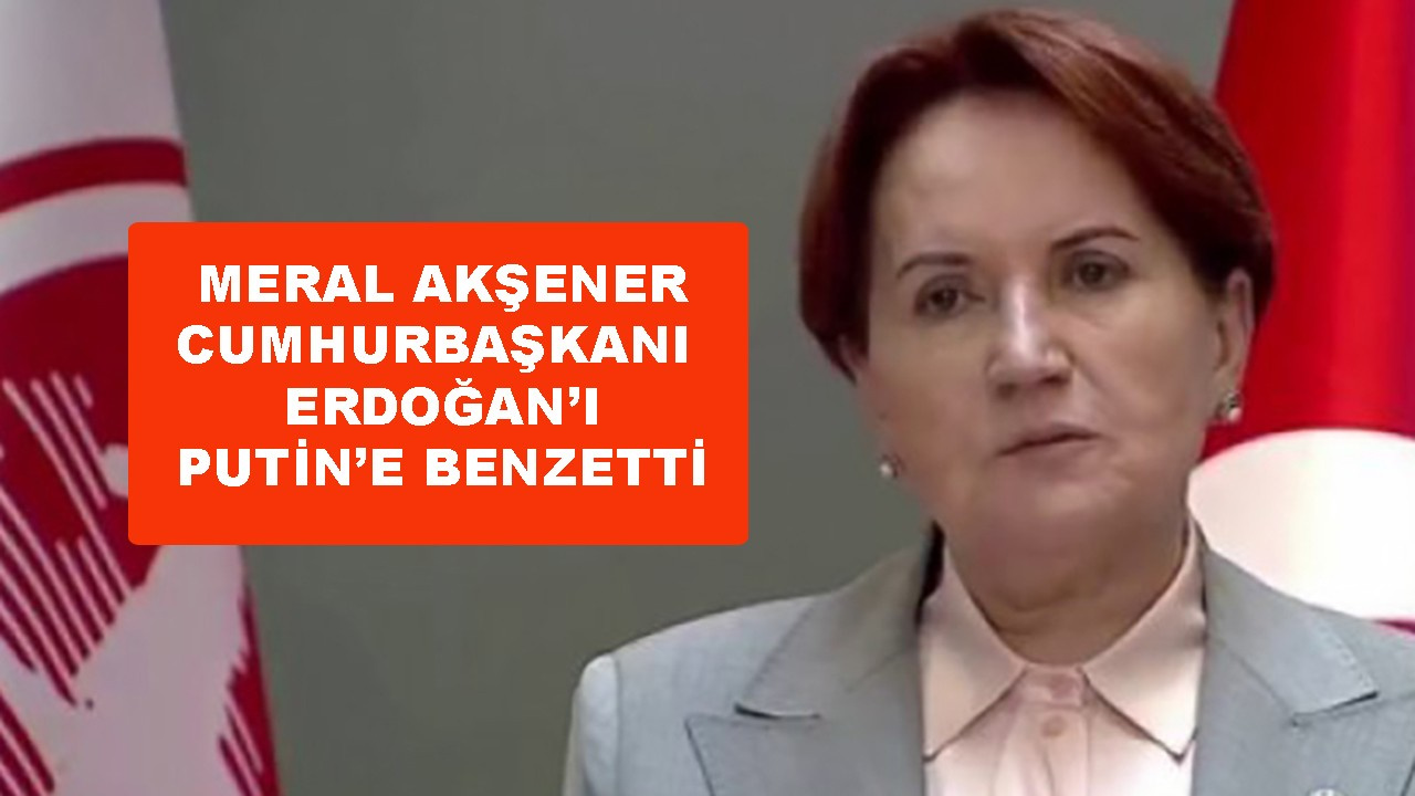 Meral Akşener, Erdoğan'ı Putin'e benzetti
